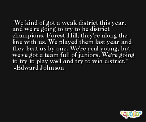 We kind of got a weak district this year, and we're going to try to be district champions. Forest Hill, they're along the line with us. We played them last year and they beat us by one. We're real young, but we've got a team full of juniors. We're going to try to play well and try to win district. -Edward Johnson