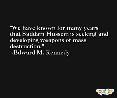 We have known for many years that Saddam Hussein is seeking and developing weapons of mass destruction. -Edward M. Kennedy