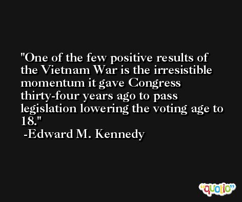 One of the few positive results of the Vietnam War is the irresistible momentum it gave Congress thirty-four years ago to pass legislation lowering the voting age to 18. -Edward M. Kennedy