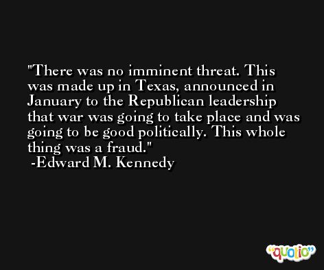 There was no imminent threat. This was made up in Texas, announced in January to the Republican leadership that war was going to take place and was going to be good politically. This whole thing was a fraud. -Edward M. Kennedy