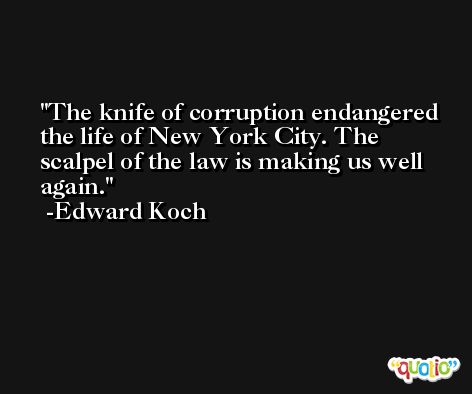 The knife of corruption endangered the life of New York City. The scalpel of the law is making us well again. -Edward Koch