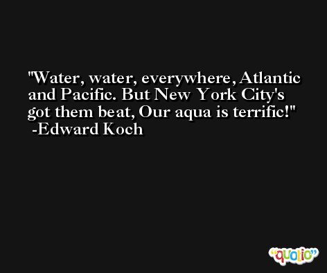 Water, water, everywhere, Atlantic and Pacific. But New York City's got them beat, Our aqua is terrific! -Edward Koch