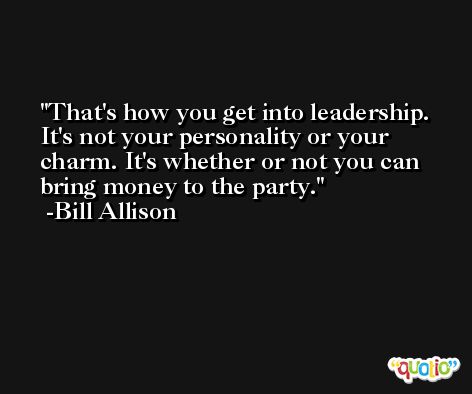 That's how you get into leadership. It's not your personality or your charm. It's whether or not you can bring money to the party. -Bill Allison