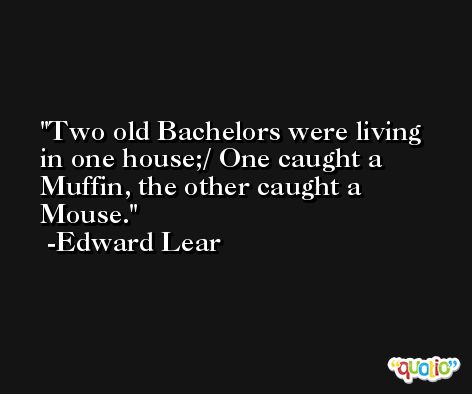 Two old Bachelors were living in one house;/ One caught a Muffin, the other caught a Mouse. -Edward Lear