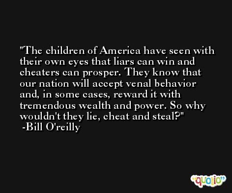 The children of America have seen with their own eyes that liars can win and cheaters can prosper. They know that our nation will accept venal behavior and, in some cases, reward it with tremendous wealth and power. So why wouldn't they lie, cheat and steal? -Bill O'reilly