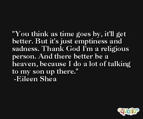 You think as time goes by, it'll get better. But it's just emptiness and sadness. Thank God I'm a religious person. And there better be a heaven, because I do a lot of talking to my son up there. -Eileen Shea