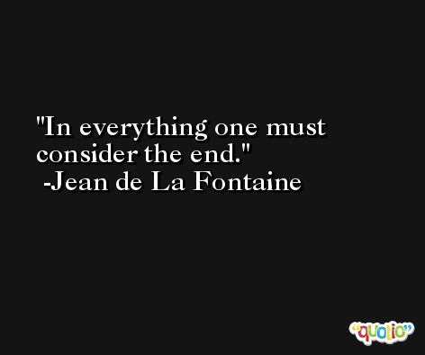 In everything one must consider the end. -Jean de La Fontaine