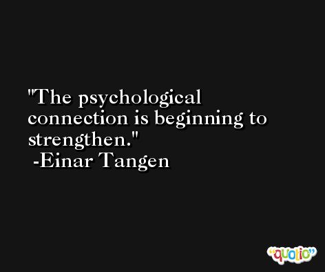 The psychological connection is beginning to strengthen. -Einar Tangen