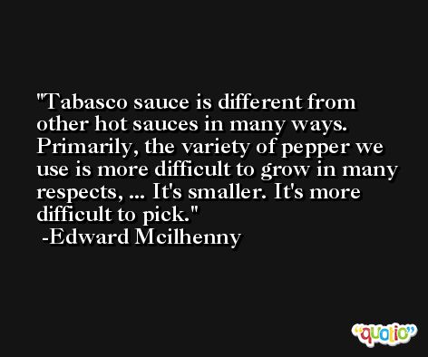 Tabasco sauce is different from other hot sauces in many ways. Primarily, the variety of pepper we use is more difficult to grow in many respects, ... It's smaller. It's more difficult to pick. -Edward Mcilhenny
