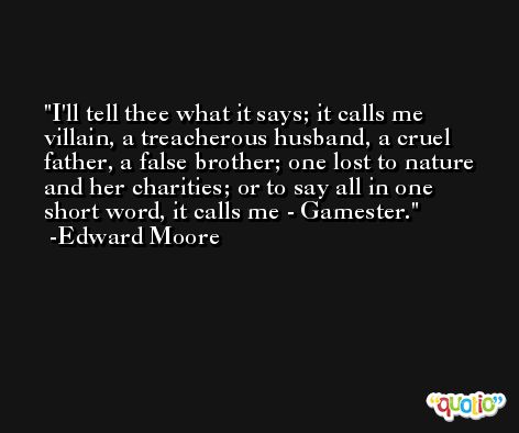 I'll tell thee what it says; it calls me villain, a treacherous husband, a cruel father, a false brother; one lost to nature and her charities; or to say all in one short word, it calls me - Gamester. -Edward Moore