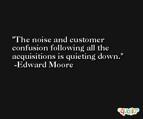 The noise and customer confusion following all the acquisitions is quieting down. -Edward Moore