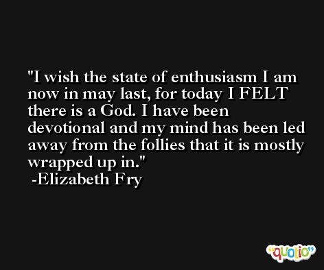 I wish the state of enthusiasm I am now in may last, for today I FELT there is a God. I have been devotional and my mind has been led away from the follies that it is mostly wrapped up in. -Elizabeth Fry