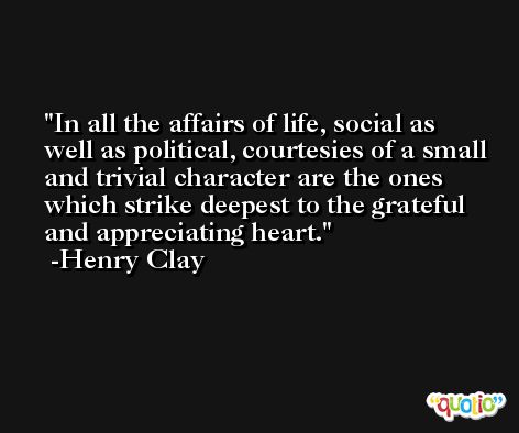 In all the affairs of life, social as well as political, courtesies of a small and trivial character are the ones which strike deepest to the grateful and appreciating heart. -Henry Clay