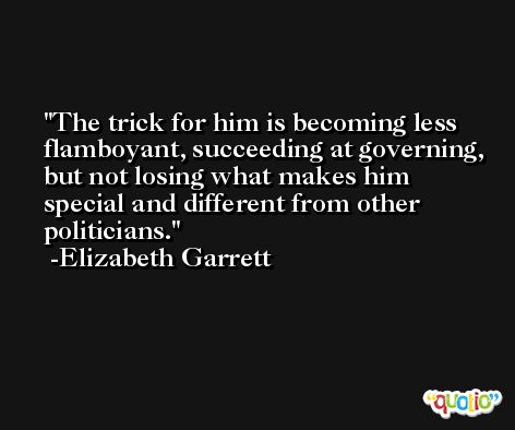 The trick for him is becoming less flamboyant, succeeding at governing, but not losing what makes him special and different from other politicians. -Elizabeth Garrett