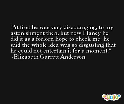 At first he was very discouraging, to my astonishment then, but now I fancy he did it as a forlorn hope to check me; he said the whole idea was so disgusting that he could not entertain it for a moment. -Elizabeth Garrett Anderson