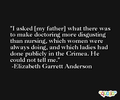 I asked [my father] what there was to make doctoring more disgusting than nursing, which women were always doing, and which ladies had done publicly in the Crimea. He could not tell me. -Elizabeth Garrett Anderson