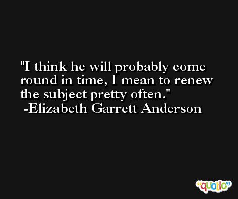 I think he will probably come round in time, I mean to renew the subject pretty often. -Elizabeth Garrett Anderson