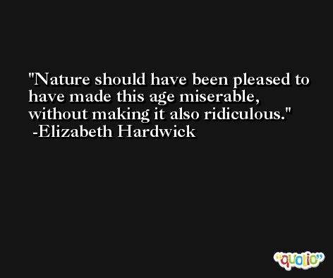 Nature should have been pleased to have made this age miserable, without making it also ridiculous. -Elizabeth Hardwick