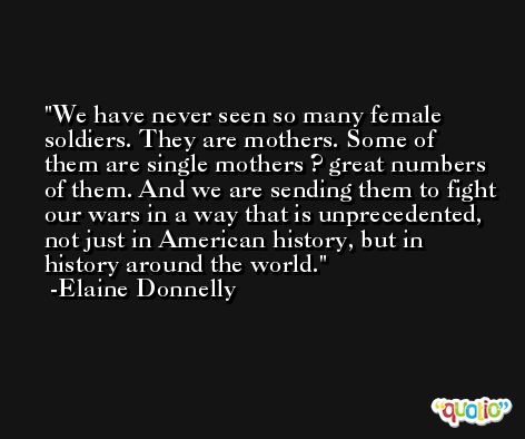 We have never seen so many female soldiers. They are mothers. Some of them are single mothers ? great numbers of them. And we are sending them to fight our wars in a way that is unprecedented, not just in American history, but in history around the world. -Elaine Donnelly