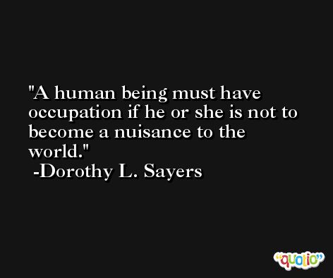 A human being must have occupation if he or she is not to become a nuisance to the world. -Dorothy L. Sayers