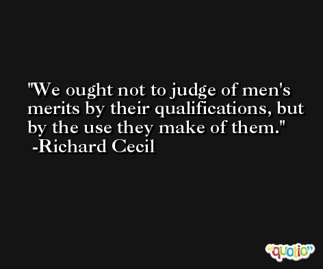 We ought not to judge of men's merits by their qualifications, but by the use they make of them. -Richard Cecil