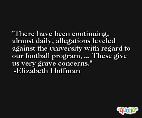 There have been continuing, almost daily, allegations leveled against the university with regard to our football program, ... These give us very grave concerns. -Elizabeth Hoffman
