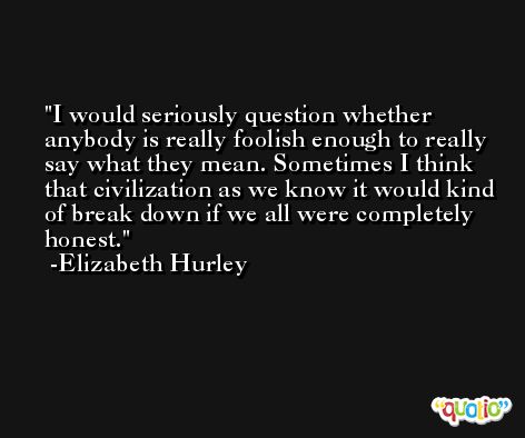 I would seriously question whether anybody is really foolish enough to really say what they mean. Sometimes I think that civilization as we know it would kind of break down if we all were completely honest. -Elizabeth Hurley