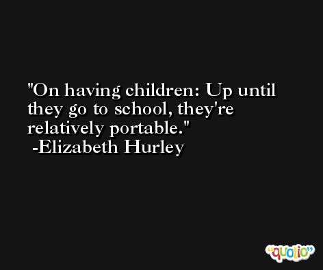 On having children: Up until they go to school, they're relatively portable. -Elizabeth Hurley