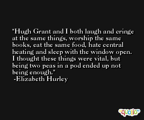 Hugh Grant and I both laugh and cringe at the same things, worship the same books, eat the same food, hate central heating and sleep with the window open. I thought these things were vital, but being two peas in a pod ended up not being enough. -Elizabeth Hurley
