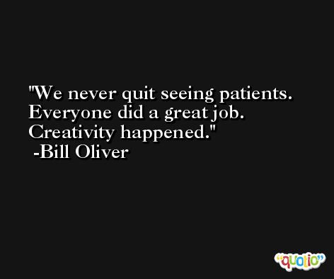We never quit seeing patients. Everyone did a great job. Creativity happened. -Bill Oliver