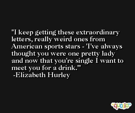 I keep getting these extraordinary letters, really weird ones from American sports stars - 'I've always thought you were one pretty lady and now that you're single I want to meet you for a drink.' -Elizabeth Hurley