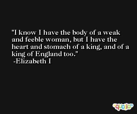 I know I have the body of a weak and feeble woman, but I have the heart and stomach of a king, and of a king of England too. -Elizabeth I