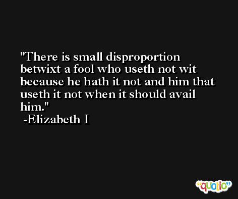 There is small disproportion betwixt a fool who useth not wit because he hath it not and him that useth it not when it should avail him. -Elizabeth I