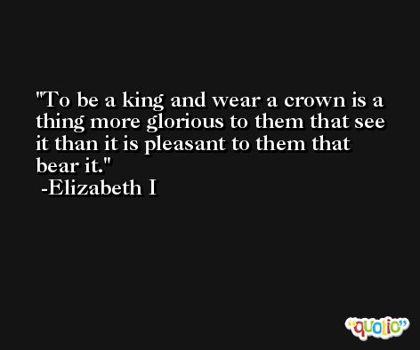To be a king and wear a crown is a thing more glorious to them that see it than it is pleasant to them that bear it. -Elizabeth I