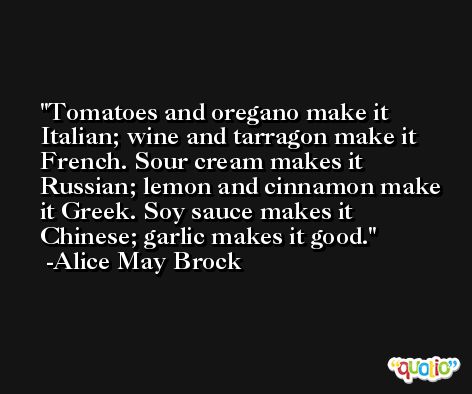 Tomatoes and oregano make it Italian; wine and tarragon make it French. Sour cream makes it Russian; lemon and cinnamon make it Greek. Soy sauce makes it Chinese; garlic makes it good. -Alice May Brock