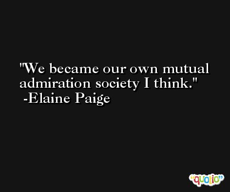 We became our own mutual admiration society I think. -Elaine Paige