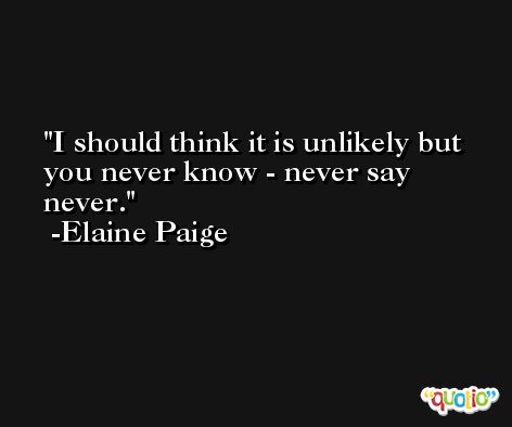 I should think it is unlikely but you never know - never say never. -Elaine Paige