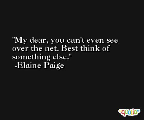 My dear, you can't even see over the net. Best think of something else. -Elaine Paige