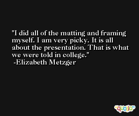 I did all of the matting and framing myself. I am very picky. It is all about the presentation. That is what we were told in college. -Elizabeth Metzger