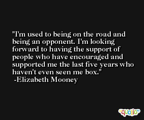 I'm used to being on the road and being an opponent. I'm looking forward to having the support of people who have encouraged and supported me the last five years who haven't even seen me box. -Elizabeth Mooney