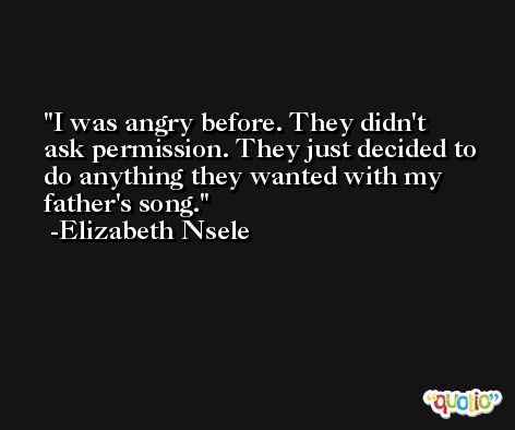 I was angry before. They didn't ask permission. They just decided to do anything they wanted with my father's song. -Elizabeth Nsele