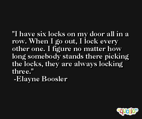 I have six locks on my door all in a row. When I go out, I lock every other one. I figure no matter how long somebody stands there picking the locks, they are always locking three. -Elayne Boosler