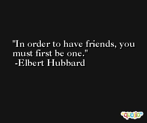 In order to have friends, you must first be one. -Elbert Hubbard