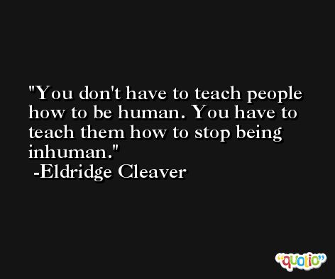 You don't have to teach people how to be human. You have to teach them how to stop being inhuman. -Eldridge Cleaver