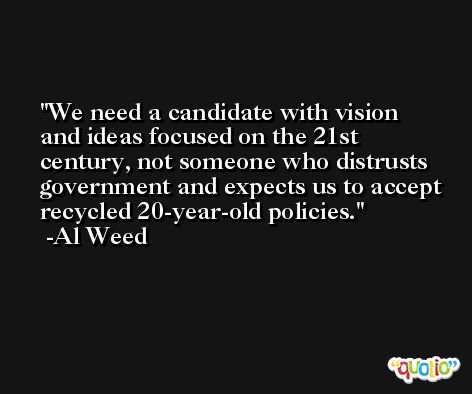 We need a candidate with vision and ideas focused on the 21st century, not someone who distrusts government and expects us to accept recycled 20-year-old policies. -Al Weed