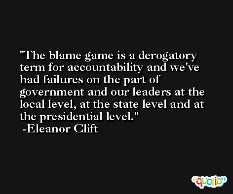 The blame game is a derogatory term for accountability and we've had failures on the part of government and our leaders at the local level, at the state level and at the presidential level. -Eleanor Clift