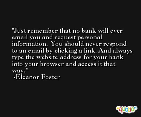 Just remember that no bank will ever email you and request personal information. You should never respond to an email by clicking a link. And always type the website address for your bank into your browser and access it that way. -Eleanor Foster