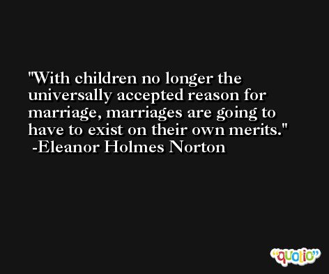 With children no longer the universally accepted reason for marriage, marriages are going to have to exist on their own merits. -Eleanor Holmes Norton