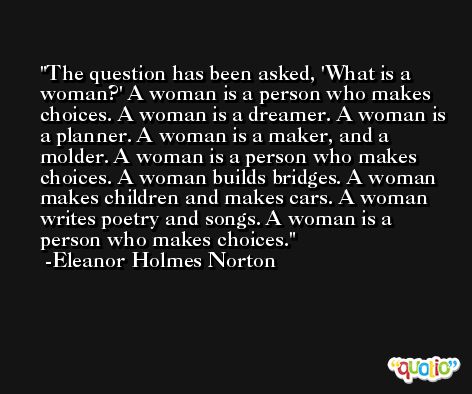 The question has been asked, 'What is a woman?' A woman is a person who makes choices. A woman is a dreamer. A woman is a planner. A woman is a maker, and a molder. A woman is a person who makes choices. A woman builds bridges. A woman makes children and makes cars. A woman writes poetry and songs. A woman is a person who makes choices. -Eleanor Holmes Norton