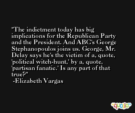 The indictment today has big implications for the Republican Party and the President. And ABC's George Stephanopoulos joins us. George, Mr. Delay says he's the victim of a, quote, 'political witch-hunt,' by a, quote, 'partisan fanatic.' Is any part of that true? -Elizabeth Vargas